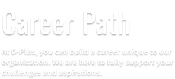 Career Path. There are career opportunities that you can only draw at D-Plus. We will firmly support your challenges.