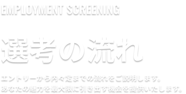 選考の流れ。エントリーから内々定までの流れをご説明します。あなたの魅力を最大限に引き出す機会を提供いたします。