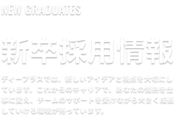 新卒採用情報。ディープラスでは、新しいアイデアと視点を大切にしています。これからのキャリアで、あなたの情熱を仕事に変え、チームのサポートを受けながら大きく成長していける環境が待っています。