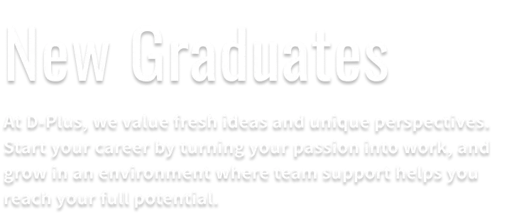 New graduate recruitment information. At D-Plus, we value new ideas and perspectives. An environment is waiting where you can turn your passion into work and grow significantly with the support of your team in your future career.