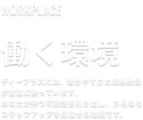 働く環境。ディープラスには、働きやすさと成長機会が豊富に揃っています。あなたが持つ可能性を引き出し、さらなるステップアップを目指せる環境です。