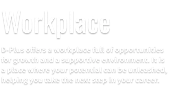 Workplace. At D-Plus, we have abundant opportunities for ease of work and growth. This is an environment that draws out your potential and aims for further step-up.